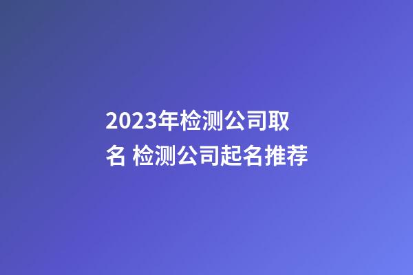 2023年检测公司取名 检测公司起名推荐-第1张-公司起名-玄机派